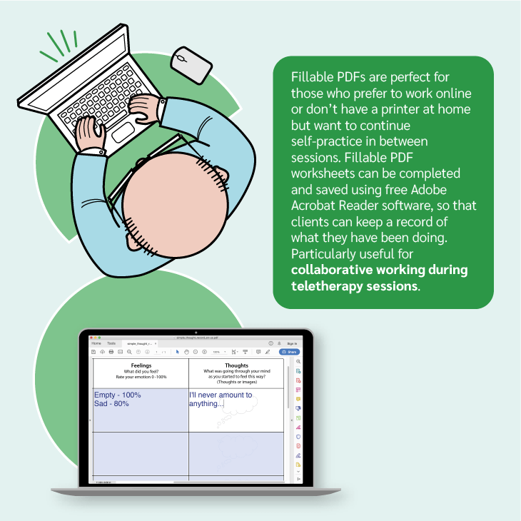 Fillable PDFs are perfect for those who prefer to work online or don't have a printer at home but want to continue self-practice in-between sessions. Fillable PDF worksheets can be completed and saved using free Adobe Acrobat Reader software. Particularly useful for collaborative working during teletherapy sessions.